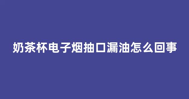 奶茶杯电子烟抽口漏油怎么回事(奶茶杯电子烟视频)