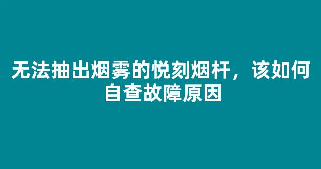 无法抽出烟雾的悦刻烟杆，该如何自查故障原因